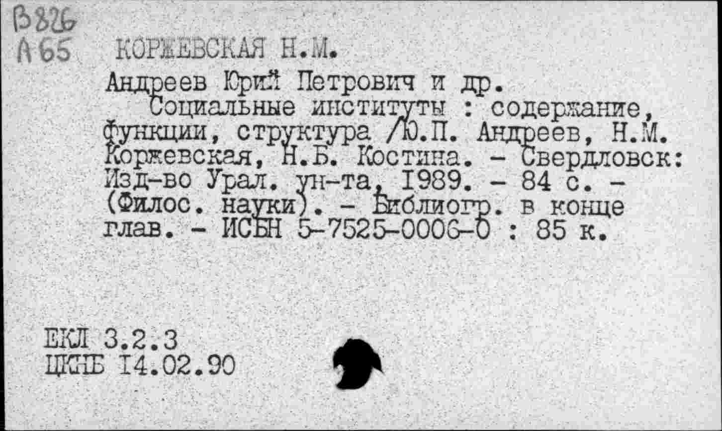 ﻿(Зд
А 65 КОРВЕВСКАЯ Н.»4»
Андреев Юрий Петрович и др.
Социальные институты : содержание, функции, структура /Ю.П. Андреев, Н.М. Коржевская, Н.Б. Костина. - Свердловск: Изд-во Урал, ун-та, 1989. - 84 с. -(Филос. науки;. - Библиогр. в конце глав. - ИСБН 5-7525-0003-0 : 85 к.
ЕКЛ 3.2.3
ЦКИБ 14.02.90
